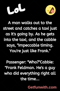 A man walks out to the street and catches a taxi just as it's going by. As he gets into the taxi, and the cabbie says, "Impeccable timing. You're just like Frank."
