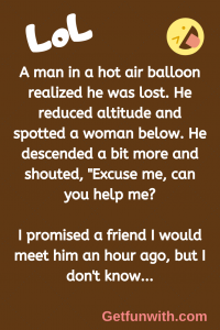 A man in a hot air balloon realized he was lost. He reduced altitude and spotted a woman below. He descended a bit more and shouted, "Excuse me, can you help me?
