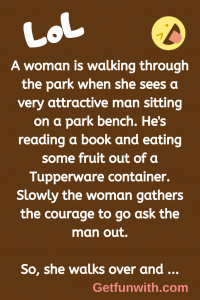 A woman is walking through the park when she sees a very attractive man sitting on a park bench. He's reading a book and eating some fruit out of a Tupperware container. Slowly the woman gathers the courage to go ask the man out.