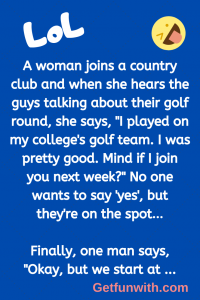 A woman joins a country club and when she hears the guys talking about their golf round, she says, "I played on my college's golf team. I was pretty good. Mind if I join you next week?" No one wants to say 'yes', but they're on the spot…