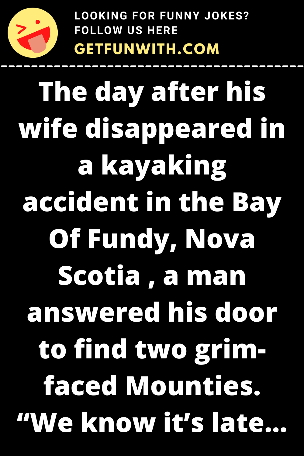 The day after his wife disappeared in a kayaking accident in the Bay Of Fundy, Nova Scotia , a man answered his door to find two grim-faced Mounties. "We know it's late, sir, but we have some information about your wife," said one of the Mounties.