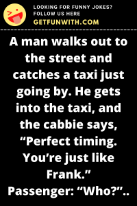 A man walks out to the street and catches a taxi just going by. He gets into the taxi, and the cabbie says, "Perfect timing. You're just like Frank."
