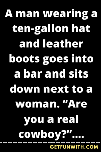 A man wearing a ten-gallon hat and leather boots goes into a bar and sits down next to a woman. "Are you a real cowboy?", she asks him.