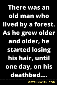There was an old man who lived by a forest. As he grew older and older, he started losing his hair, until one day, on his deathbed, he was completely bald. That day, he called his children to a meeting...