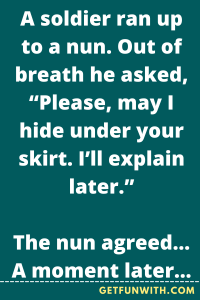 A soldier ran up to a nun. Out of breath he asked, “Please, may I hide under your skirt. I’ll explain later.”