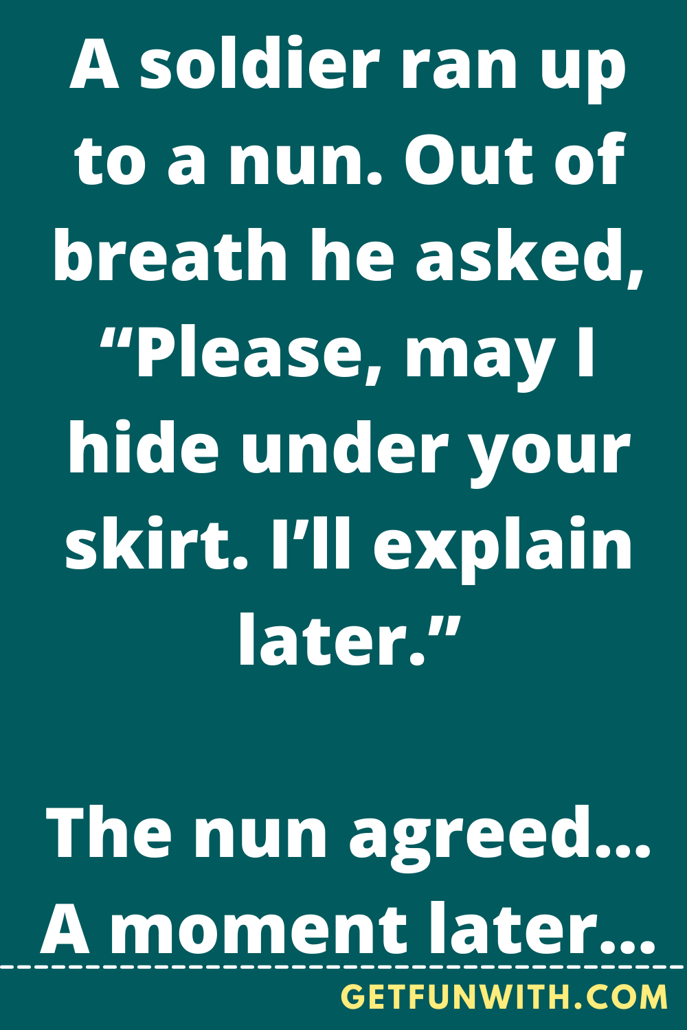 A soldier ran up to a nun. Out of breath he asked, “Please, may I hide under your skirt. I’ll explain later.”