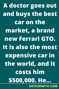 A doctor goes out and buys the best car on the market, a brand new Ferrari GTO. It is also the most expensive car in the world, and it costs him $500,000. He takes it out for a spin and stops at a red light.