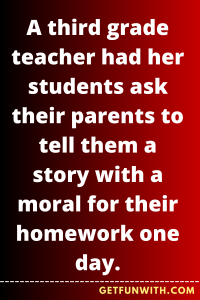 A third grade teacher had her students ask their parents to tell them a story with a moral for their homework one day.
